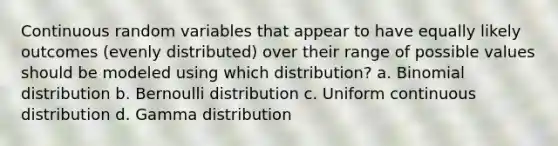 Continuous random variables that appear to have equally likely outcomes (evenly distributed) over their range of possible values should be modeled using which distribution? a. Binomial distribution b. Bernoulli distribution c. Uniform continuous distribution d. Gamma distribution