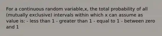 For a continuous random variable,x, the total probability of all (mutually exclusive) intervals within which x can assume as value is: - less than 1 - greater than 1 - equal to 1 - between zero and 1