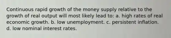 Continuous rapid growth of the money supply relative to the growth of real output will most likely lead to: a. high rates of real economic growth. b. low unemployment. c. persistent inflation. d. low nominal interest rates.