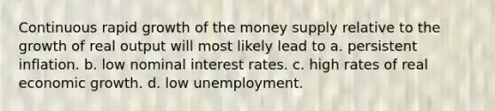 Continuous rapid growth of the money supply relative to the growth of real output will most likely lead to a. persistent inflation. b. low nominal interest rates. c. high rates of real economic growth. d. low unemployment.