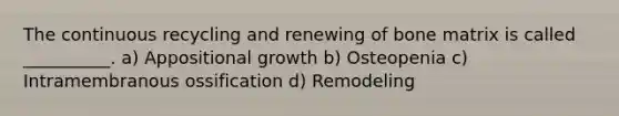 The continuous recycling and renewing of bone matrix is called __________. a) Appositional growth b) Osteopenia c) Intramembranous ossification d) Remodeling