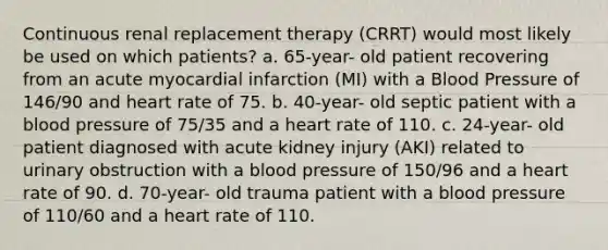 Continuous renal replacement therapy (CRRT) would most likely be used on which patients? a. 65-year- old patient recovering from an acute myocardial infarction (MI) with a <a href='https://www.questionai.com/knowledge/kD0HacyPBr-blood-pressure' class='anchor-knowledge'>blood pressure</a> of 146/90 and heart rate of 75. b. 40-year- old septic patient with a blood pressure of 75/35 and a heart rate of 110. c. 24-year- old patient diagnosed with acute kidney injury (AKI) related to urinary obstruction with a blood pressure of 150/96 and a heart rate of 90. d. 70-year- old trauma patient with a blood pressure of 110/60 and a heart rate of 110.