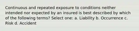 Continuous and repeated exposure to conditions neither intended nor expected by an insured is best described by which of the following terms? Select one: a. Liability b. Occurrence c. Risk d. Accident