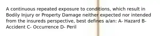 A continuous repeated exposure to conditions, which result in Bodily Injury or Property Damage neither expected nor intended from the insureds perspective, best defines a/an: A- Hazard B- Accident C- Occurrence D- Peril