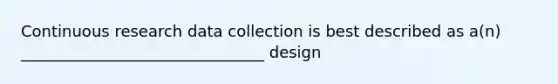 Continuous research data collection is best described as a(n) _______________________________ design