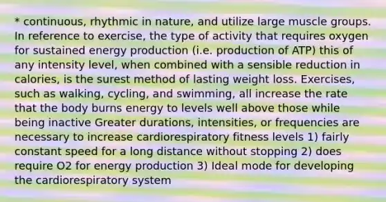 * continuous, rhythmic in nature, and utilize large muscle groups. In reference to exercise, the type of activity that requires oxygen for sustained energy production (i.e. production of ATP) this of any intensity level, when combined with a sensible reduction in calories, is the surest method of lasting weight loss. Exercises, such as walking, cycling, and swimming, all increase the rate that the body burns energy to levels well above those while being inactive Greater durations, intensities, or frequencies are necessary to increase cardiorespiratory fitness levels 1) fairly constant speed for a long distance without stopping 2) does require O2 for energy production 3) Ideal mode for developing the cardiorespiratory system