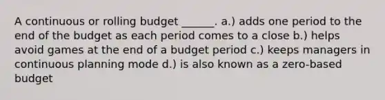 A continuous or rolling budget ______. a.) adds one period to the end of the budget as each period comes to a close b.) helps avoid games at the end of a budget period c.) keeps managers in continuous planning mode d.) is also known as a zero-based budget