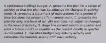 A continuous (rolling) budget: A. presents the plan for a range of activity so that the plan can be adjusted for changes in activity levels. B. presents a statement of expectations for a period of time but does not present a firm commitment. C. presents the plan for only one level of activity and does not adjust to changes in the level of activity. D. drops the current month or quarter and adds a future month or quarter as the current month or quarter is completed. E. classifies budget requests by activity and estimates the benefits arising from each activity