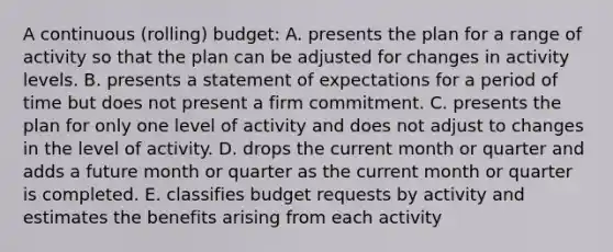 A continuous (rolling) budget: A. presents the plan for a range of activity so that the plan can be adjusted for changes in activity levels. B. presents a statement of expectations for a period of time but does not present a firm commitment. C. presents the plan for only one level of activity and does not adjust to changes in the level of activity. D. drops the current month or quarter and adds a future month or quarter as the current month or quarter is completed. E. classifies budget requests by activity and estimates the benefits arising from each activity