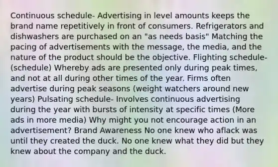 Continuous schedule- Advertising in level amounts keeps the brand name repetitively in front of consumers. Refrigerators and dishwashers are purchased on an "as needs basis" Matching the pacing of advertisements with the message, the media, and the nature of the product should be the objective. Flighting schedule- (schedule) Whereby ads are presented only during peak times, and not at all during other times of the year. Firms often advertise during peak seasons (weight watchers around new years) Pulsating schedule- Involves continuous advertising during the year with bursts of intensity at specific times (More ads in more media) Why might you not encourage action in an advertisement? Brand Awareness No one knew who aflack was until they created the duck. No one knew what they did but they knew about the company and the duck.