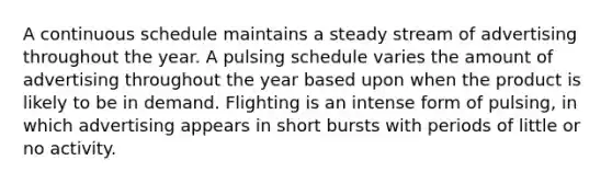 A continuous schedule maintains a steady stream of advertising throughout the year. A pulsing schedule varies the amount of advertising throughout the year based upon when the product is likely to be in demand. Flighting is an intense form of pulsing, in which advertising appears in short bursts with periods of little or no activity.