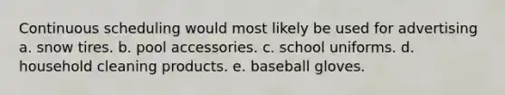 Continuous scheduling would most likely be used for advertising a. snow tires. b. pool accessories. c. school uniforms. d. household cleaning products. e. baseball gloves.