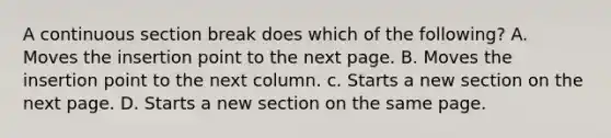 A continuous section break does which of the following? A. Moves the insertion point to the next page. B. Moves the insertion point to the next column. c. Starts a new section on the next page. D. Starts a new section on the same page.