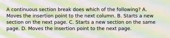 A continuous section break does which of the following? A. Moves the insertion point to the next column. B. Starts a new section on the next page. C. Starts a new section on the same page. D. Moves the insertion point to the next page.