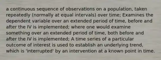 a continuous sequence of observations on a population, taken repeatedly (normally at equal intervals) over time; Examines the dependent variable over an extended period of time, before and after the IV is implemented; where one would examine something over an extended period of time, both before and after the IV is implemented; A time series of a particular outcome of interest is used to establish an underlying trend, which is 'interrupted' by an intervention at a known point in time.