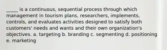 _____ is a continuous, sequential process through which management in tourism plans, researchers, implements, controls, and evaluates activities designed to satisfy both customers' needs and wants and their own organization's objectives. a. targeting b. branding c. segmenting d. positioning e. marketing