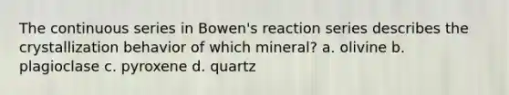 The continuous series in Bowen's reaction series describes the crystallization behavior of which mineral? a. olivine b. plagioclase c. pyroxene d. quartz