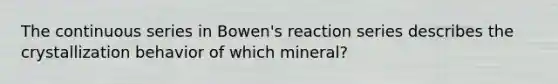 The continuous series in Bowen's reaction series describes the crystallization behavior of which mineral?