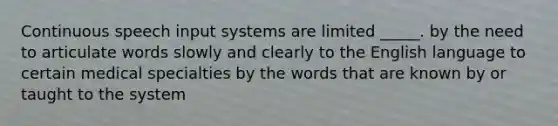 Continuous speech input systems are limited _____. by the need to articulate words slowly and clearly to the English language to certain medical specialties by the words that are known by or taught to the system