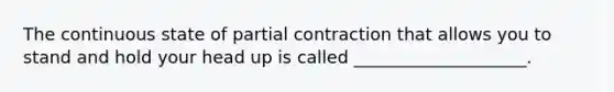 The continuous state of partial contraction that allows you to stand and hold your head up is called ____________________.