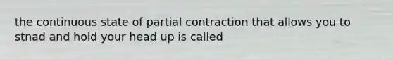 the continuous state of partial contraction that allows you to stnad and hold your head up is called