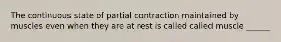 The continuous state of partial contraction maintained by muscles even when they are at rest is called called muscle ______