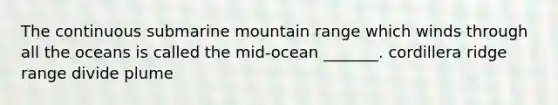 The continuous submarine mountain range which winds through all the oceans is called the mid-ocean _______. cordillera ridge range divide plume