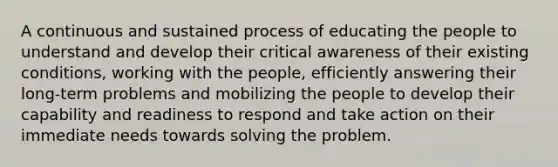 A continuous and sustained process of educating the people to understand and develop their critical awareness of their existing conditions, working with the people, efficiently answering their long-term problems and mobilizing the people to develop their capability and readiness to respond and take action on their immediate needs towards solving the problem.