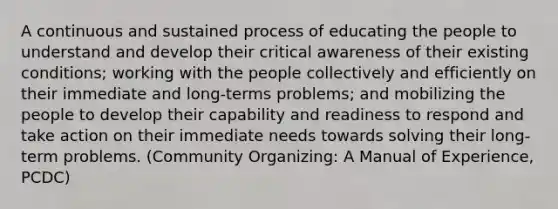 A continuous and sustained process of educating the people to understand and develop their critical awareness of their existing conditions; working with the people collectively and efficiently on their immediate and long-terms problems; and mobilizing the people to develop their capability and readiness to respond and take action on their immediate needs towards solving their long-term problems. (Community Organizing: A Manual of Experience, PCDC)