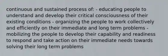 continuous and sustained process of: - educating people to understand and develop their critical consciousness of their existing conditions - organizing the people to work collectively and efficiently on their immediate and long term problems - mobilizing the people to develop their capability and readiness to respond and take action on their immediate needs towards solving their long term problems