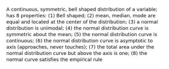 A continuous, symmetric, bell shaped distribution of a variable; has 8 properties: (1) Bell shaped; (2) mean, median, mode are equal and located at the center of the distribution; (3) a normal distribution is unimodal; (4) the normal distribution curve is symmetric about the mean; (5) the normal distribution curve is continuous; (6) the normal distribution curve is asymptotic to axis (approaches, never touches); (7) the total area under the normal distribution curve but above the axis is one; (8) the normal curve satisfies the empirical rule