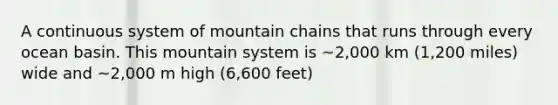 A continuous system of mountain chains that runs through every ocean basin. This mountain system is ~2,000 km (1,200 miles) wide and ~2,000 m high (6,600 feet)