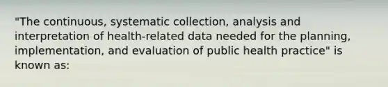 "The continuous, systematic collection, analysis and interpretation of health-related data needed for the planning, implementation, and evaluation of public health practice" is known as: