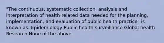 "The continuous, systematic collection, analysis and interpretation of health-related data needed for the planning, implementation, and evaluation of public health practice" is known as: Epidemiology Public health surveillance Global health Research None of the above