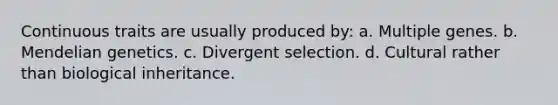 Continuous traits are usually produced by: a. Multiple genes. b. Mendelian genetics. c. Divergent selection. d. Cultural rather than biological inheritance.