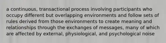 a continuous, transactional process involving participants who occupy different but overlapping environments and follow sets of rules derived from those environments to create meaning and relationships through the exchanges of messages, many of which are affected by external, physiological, and psychological noise