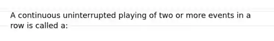 A continuous uninterrupted playing of two or more events in a row is called a: