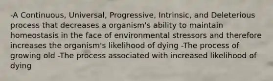 -A Continuous, Universal, Progressive, Intrinsic, and Deleterious process that decreases a organism's ability to maintain homeostasis in the face of environmental stressors and therefore increases the organism's likelihood of dying -The process of growing old -The process associated with increased likelihood of dying