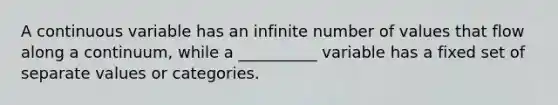 A continuous variable has an infinite number of values that flow along a continuum, while a __________ variable has a fixed set of separate values or categories.