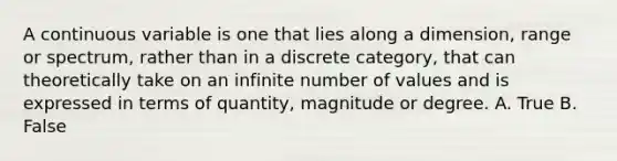 A continuous variable is one that lies along a dimension, range or spectrum, rather than in a discrete category, that can theoretically take on an infinite number of values and is expressed in terms of quantity, magnitude or degree. A. True B. False