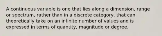 A continuous variable is one that lies along a dimension, range or spectrum, rather than in a discrete category, that can theoretically take on an infinite number of values and is expressed in terms of quantity, magnitude or degree.