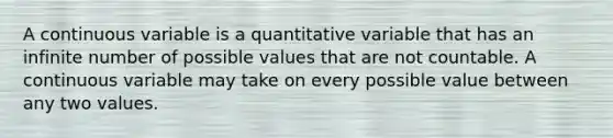 A continuous variable is a quantitative variable that has an infinite number of possible values that are not countable. A continuous variable may take on every possible value between any two values.