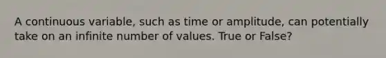 A continuous variable, such as time or amplitude, can potentially take on an infinite number of values. True or False?