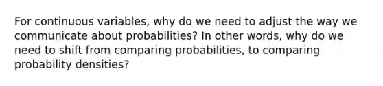 For continuous variables, why do we need to adjust the way we communicate about probabilities? In other words, why do we need to shift from comparing probabilities, to comparing probability densities?