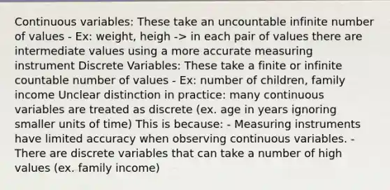 Continuous variables: These take an uncountable infinite number of values - Ex: weight, heigh -> in each pair of values there are intermediate values using a more accurate measuring instrument Discrete Variables: These take a finite or infinite countable number of values - Ex: number of children, family income Unclear distinction in practice: many continuous variables are treated as discrete (ex. age in years ignoring smaller units of time) This is because: - Measuring instruments have limited accuracy when observing continuous variables. - There are discrete variables that can take a number of high values (ex. family income)