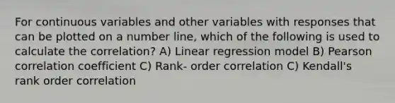 For continuous variables and other variables with responses that can be plotted on a <a href='https://www.questionai.com/knowledge/kXggUsi0FB-number-line' class='anchor-knowledge'>number line</a>, which of the following is used to calculate the correlation? A) Linear regression model B) Pearson correlation coefficient C) Rank- order correlation C) Kendall's rank order correlation