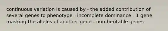 continuous variation is caused by - the added contribution of several genes to phenotype - incomplete dominance - 1 gene masking the alleles of another gene - non-heritable genes