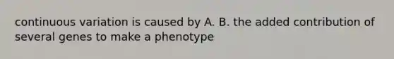 continuous variation is caused by A. B. the added contribution of several genes to make a phenotype