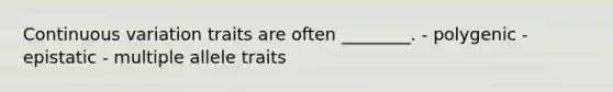 Continuous variation traits are often ________. - polygenic - epistatic - multiple allele traits