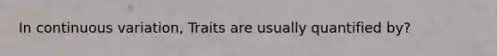 In continuous variation, Traits are usually quantified by?